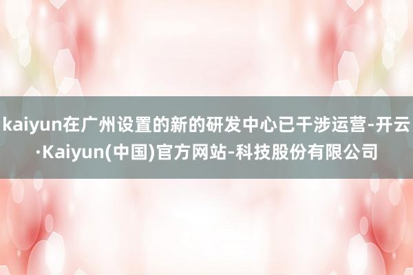 kaiyun在广州设置的新的研发中心已干涉运营-开云·Kaiyun(中国)官方网站-科技股份有限公司