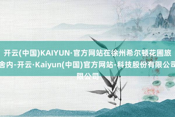 开云(中国)KAIYUN·官方网站在徐州希尔顿花圃旅舍内-开云·Kaiyun(中国)官方网站-科技股份有限公司