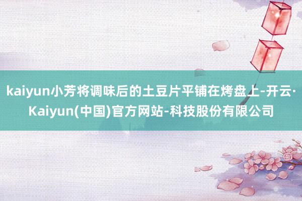 kaiyun小芳将调味后的土豆片平铺在烤盘上-开云·Kaiyun(中国)官方网站-科技股份有限公司