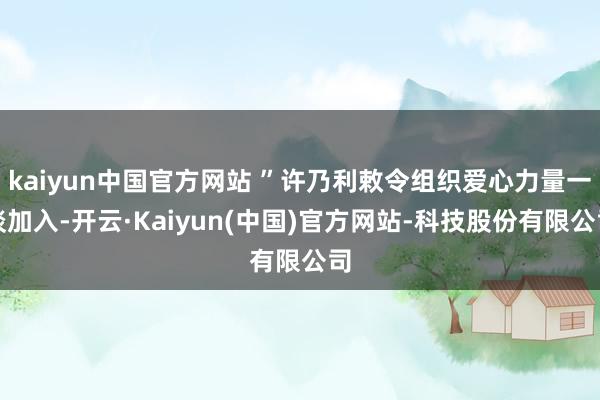 kaiyun中国官方网站 ”许乃利敕令组织爱心力量一谈加入-开云·Kaiyun(中国)官方网站-科技股份有限公司