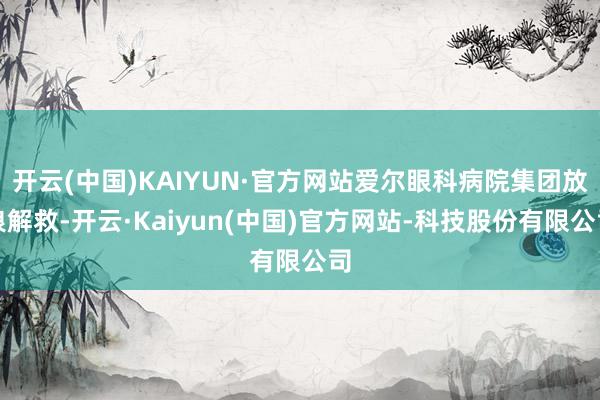 开云(中国)KAIYUN·官方网站爱尔眼科病院集团放浪解救-开云·Kaiyun(中国)官方网站-科技股份有限公司