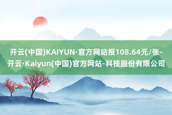 开云(中国)KAIYUN·官方网站报108.64元/张-开云·Kaiyun(中国)官方网站-科技股份有限公司