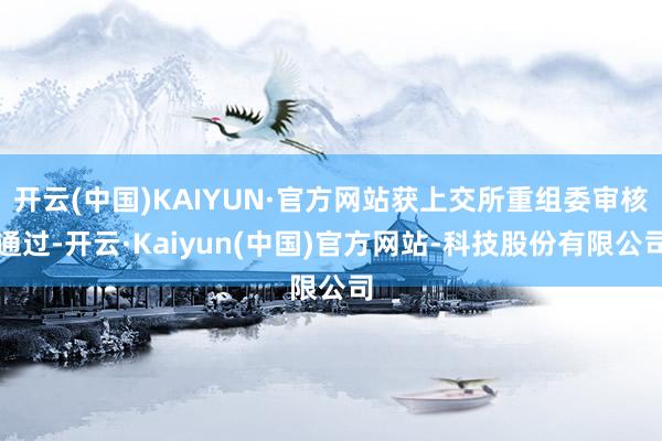 开云(中国)KAIYUN·官方网站获上交所重组委审核通过-开云·Kaiyun(中国)官方网站-科技股份有限公司