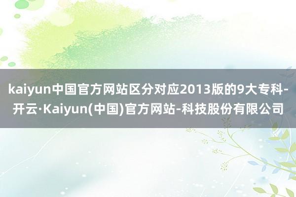 kaiyun中国官方网站区分对应2013版的9大专科-开云·Kaiyun(中国)官方网站-科技股份有限公司