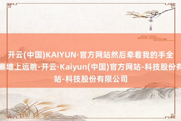 开云(中国)KAIYUN·官方网站然后牵着我的手全部在村寨墙上远眺-开云·Kaiyun(中国)官方网站-科技股份有限公司