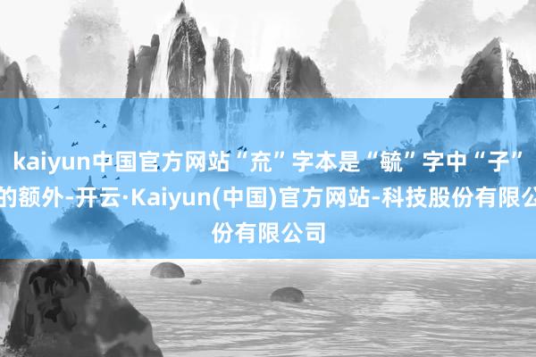 kaiyun中国官方网站“㐬”字本是“毓”字中“子”字的额外-开云·Kaiyun(中国)官方网站-科技股份有限公司