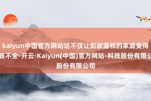 kaiyun中国官方网站这不仅让如故温和的家庭变得残骸不全-开云·Kaiyun(中国)官方网站-科技股份有限公司