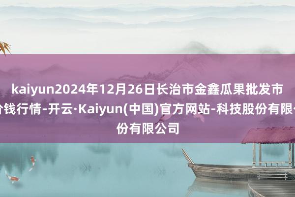 kaiyun2024年12月26日长治市金鑫瓜果批发市集价钱行情-开云·Kaiyun(中国)官方网站-科技股份有限公司