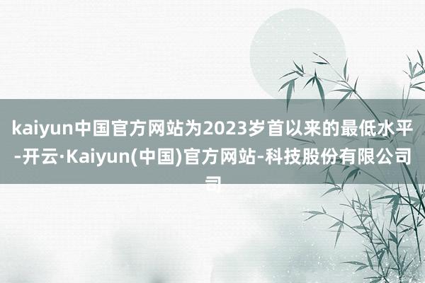 kaiyun中国官方网站为2023岁首以来的最低水平-开云·Kaiyun(中国)官方网站-科技股份有限公司
