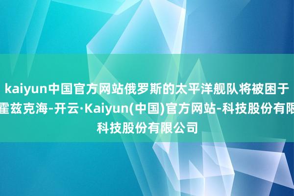 kaiyun中国官方网站俄罗斯的太平洋舰队将被困于奥格霍兹克海-开云·Kaiyun(中国)官方网站-科技股份有限公司