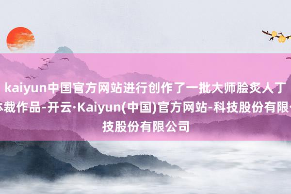 kaiyun中国官方网站进行创作了一批大师脍炙人丁的体裁作品-开云·Kaiyun(中国)官方网站-科技股份有限公司
