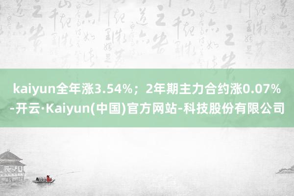 kaiyun全年涨3.54%;2年期主力合约涨0.07%-开云·Kaiyun(中国)官方网站-科技股份有限公司