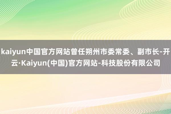 kaiyun中国官方网站曾任朔州市委常委、副市长-开云·Kaiyun(中国)官方网站-科技股份有限公司