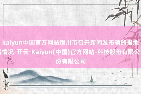 kaiyun中国官方网站银川市召开新闻发布领略报地震情况-开云·Kaiyun(中国)官方网站-科技股份有限公司