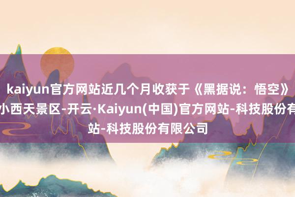 kaiyun官方网站近几个月收获于《黑据说：悟空》带火了小西天景区-开云·Kaiyun(中国)官方网站-科技股份有限公司