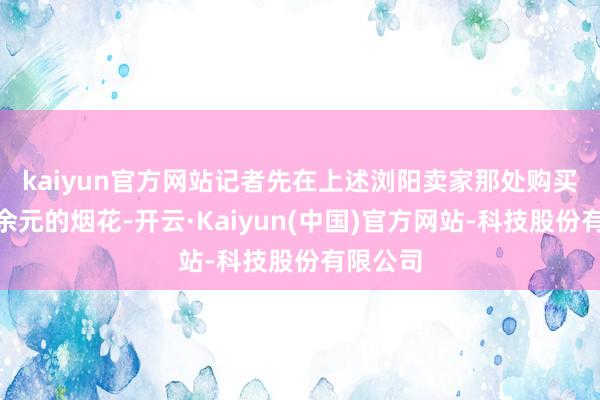 kaiyun官方网站 记者先在上述浏阳卖家那处购买了160余元的烟花-开云·Kaiyun(中国)官方网站-科技股份有限公司
