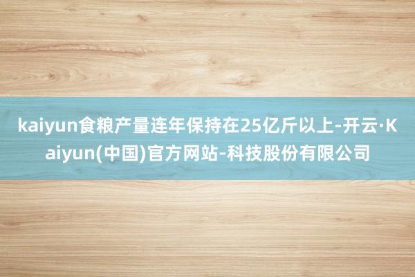 kaiyun食粮产量连年保持在25亿斤以上-开云·Kaiyun(中国)官方网站-科技股份有限公司