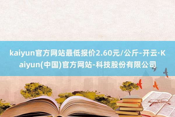 kaiyun官方网站最低报价2.60元/公斤-开云·Kaiyun(中国)官方网站-科技股份有限公司