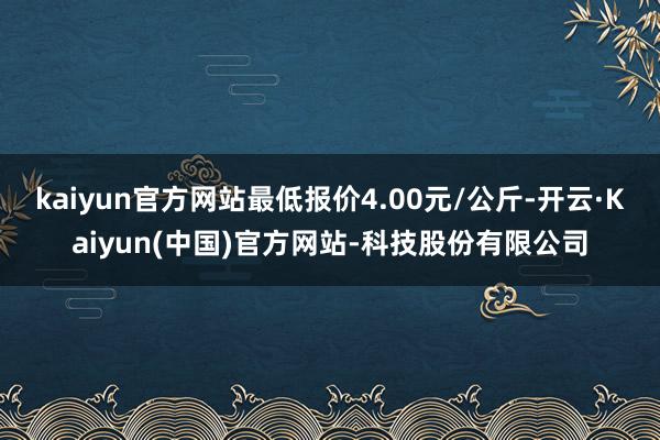 kaiyun官方网站最低报价4.00元/公斤-开云·Kaiyun(中国)官方网站-科技股份有限公司