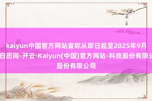 kaiyun中国官方网站宣称从即日起至2025年9月30日历间-开云·Kaiyun(中国)官方网站-科技股份有限公司
