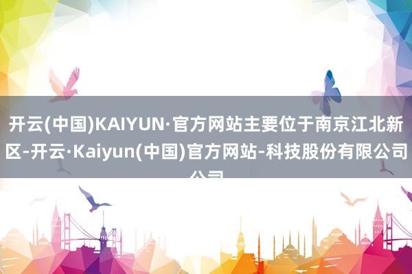 开云(中国)KAIYUN·官方网站主要位于南京江北新区-开云·Kaiyun(中国)官方网站-科技股份有限公司