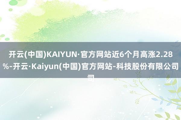 开云(中国)KAIYUN·官方网站近6个月高涨2.28%-开云·Kaiyun(中国)官方网站-科技股份有限公司