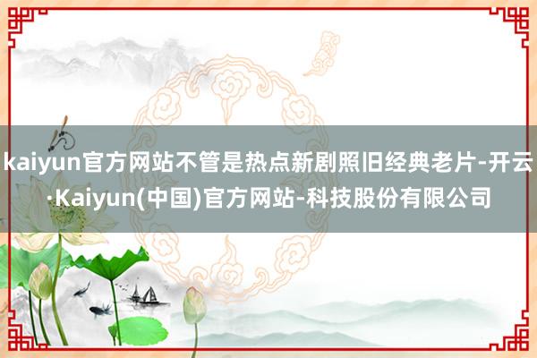 kaiyun官方网站不管是热点新剧照旧经典老片-开云·Kaiyun(中国)官方网站-科技股份有限公司
