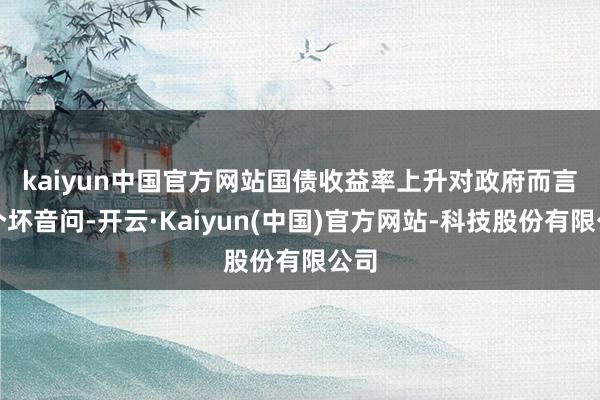 kaiyun中国官方网站　　国债收益率上升对政府而言是个坏音问-开云·Kaiyun(中国)官方网站-科技股份有限公司