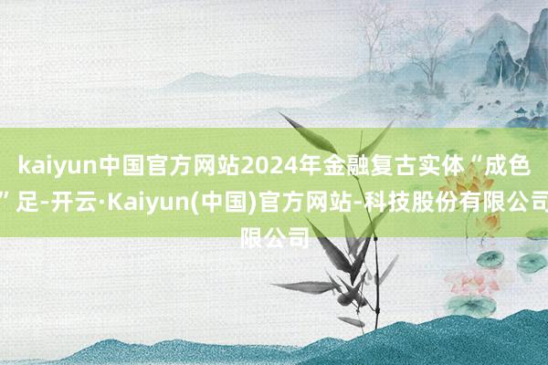 kaiyun中国官方网站2024年金融复古实体“成色”足-开云·Kaiyun(中国)官方网站-科技股份有限公司