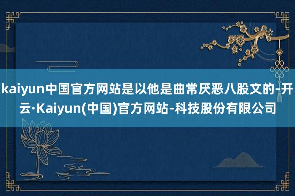 kaiyun中国官方网站是以他是曲常厌恶八股文的-开云·Kaiyun(中国)官方网站-科技股份有限公司