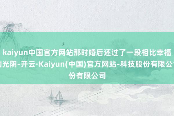 kaiyun中国官方网站那时婚后还过了一段相比幸福的光阴-开云·Kaiyun(中国)官方网站-科技股份有限公司
