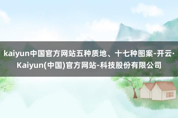 kaiyun中国官方网站五种质地、十七种图案-开云·Kaiyun(中国)官方网站-科技股份有限公司