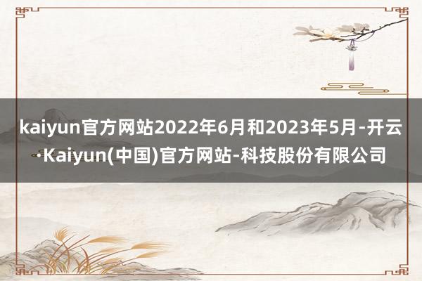 kaiyun官方网站2022年6月和2023年5月-开云·Kaiyun(中国)官方网站-科技股份有限公司