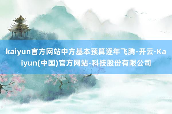 kaiyun官方网站中方基本预算逐年飞腾-开云·Kaiyun(中国)官方网站-科技股份有限公司