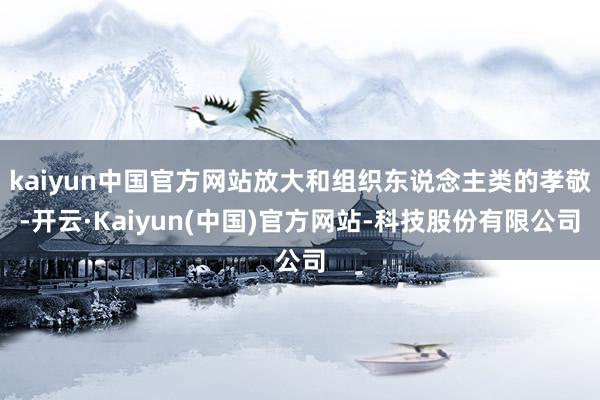 kaiyun中国官方网站放大和组织东说念主类的孝敬-开云·Kaiyun(中国)官方网站-科技股份有限公司