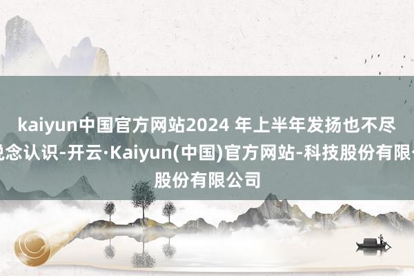 kaiyun中国官方网站2024 年上半年发扬也不尽东说念认识-开云·Kaiyun(中国)官方网站-科技股份有限公司