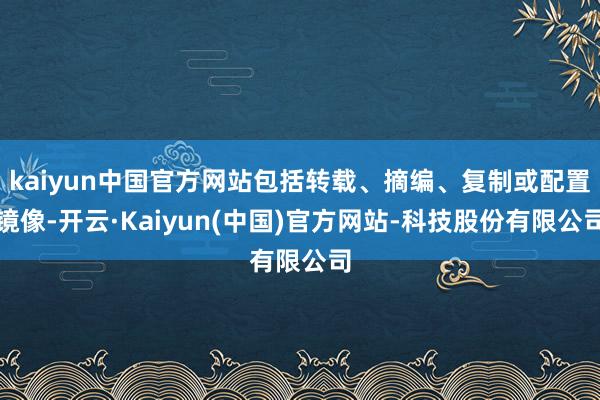 kaiyun中国官方网站包括转载、摘编、复制或配置镜像-开云·Kaiyun(中国)官方网站-科技股份有限公司