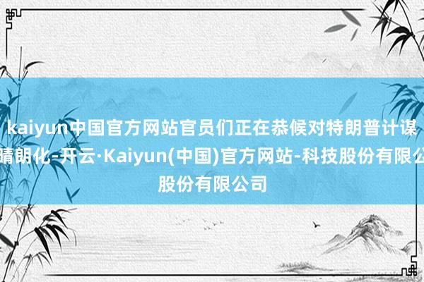 kaiyun中国官方网站官员们正在恭候对特朗普计谋的晴朗化-开云·Kaiyun(中国)官方网站-科技股份有限公司