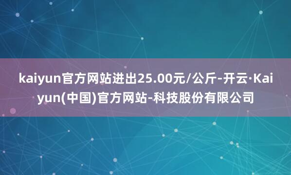 kaiyun官方网站进出25.00元/公斤-开云·Kaiyun(中国)官方网站-科技股份有限公司