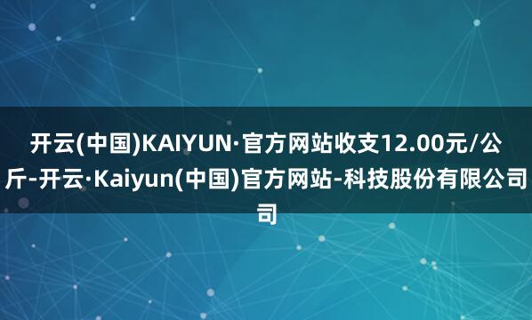 开云(中国)KAIYUN·官方网站收支12.00元/公斤-开云·Kaiyun(中国)官方网站-科技股份有限公司