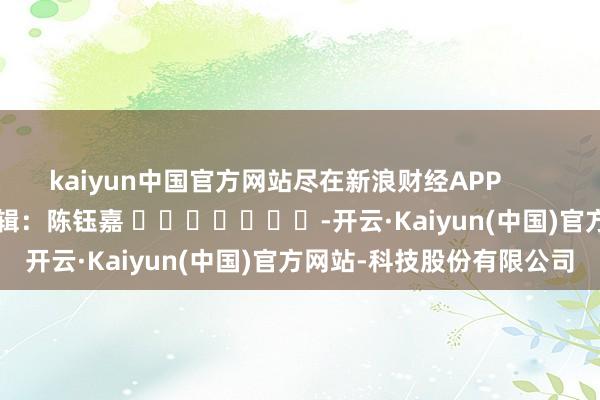 kaiyun中国官方网站尽在新浪财经APP 职守剪辑:陈钰嘉 -开云·Kaiyun(中国)官方网站-科技股份有限公司