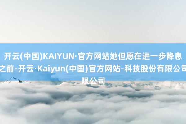 开云(中国)KAIYUN·官方网站她但愿在进一步降息之前-开云·Kaiyun(中国)官方网站-科技股份有限公司
