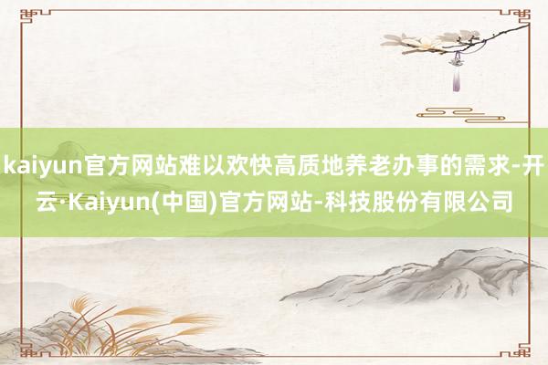 kaiyun官方网站难以欢快高质地养老办事的需求-开云·Kaiyun(中国)官方网站-科技股份有限公司