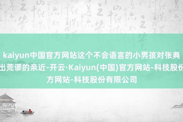 kaiyun中国官方网站这个不会语言的小男孩对张典姆妈融会出荒谬的亲近-开云·Kaiyun(中国)官方网站-科技股份有限公司