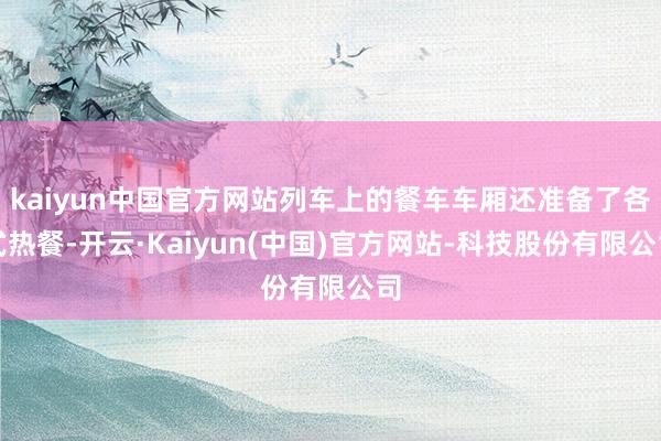 kaiyun中国官方网站列车上的餐车车厢还准备了各式热餐-开云·Kaiyun(中国)官方网站-科技股份有限公司