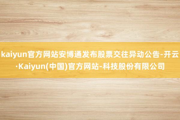 kaiyun官方网站安博通发布股票交往异动公告-开云·Kaiyun(中国)官方网站-科技股份有限公司