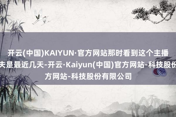 开云(中国)KAIYUN·官方网站那时看到这个主播话语的工夫是最近几天-开云·Kaiyun(中国)官方网站-科技股份有限公司