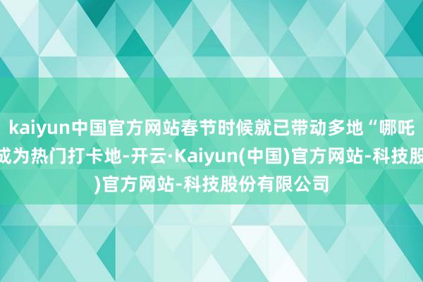 kaiyun中国官方网站春节时候就已带动多地“哪吒文化地标”成为热门打卡地-开云·Kaiyun(中国)官方网站-科技股份有限公司