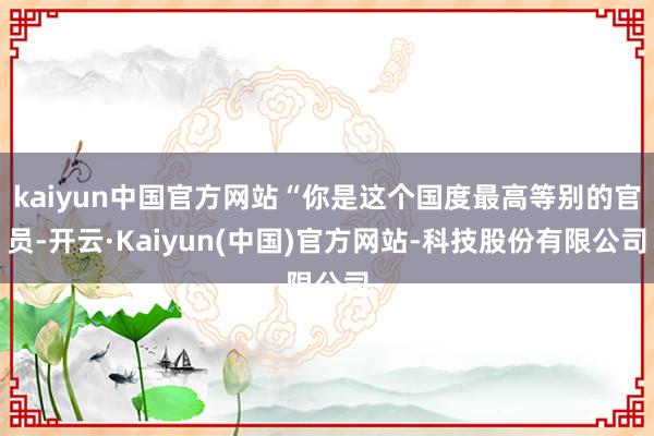 kaiyun中国官方网站“你是这个国度最高等别的官员-开云·Kaiyun(中国)官方网站-科技股份有限公司