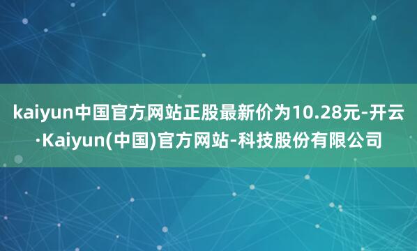 kaiyun中国官方网站正股最新价为10.28元-开云·Kaiyun(中国)官方网站-科技股份有限公司